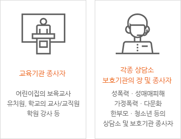 [교육기관 종사자 - 어린이집의 보육교사 유치원, 학교의 교사/교직원 학원 강사 등], [각종 상담소 보호기관의 장 및 종사자 - 성폭력ㆍ성매매피해 가정폭력ㆍ다문화 한부모ㆍ청소년 등의 상담소 및 보호기관 종사자]